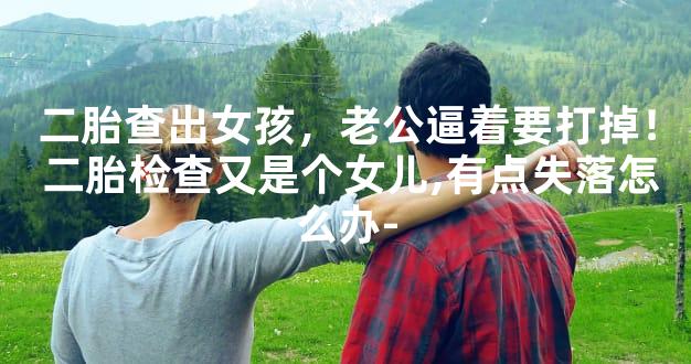 二胎查出女孩，老公逼着要打掉！ 二胎检查又是个女儿,有点失落怎么办-